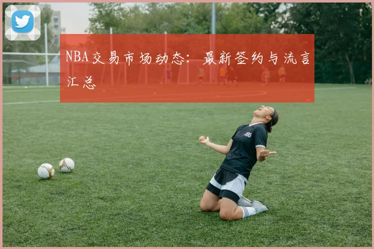 NBA交易市场动态:最新签约与流言汇总