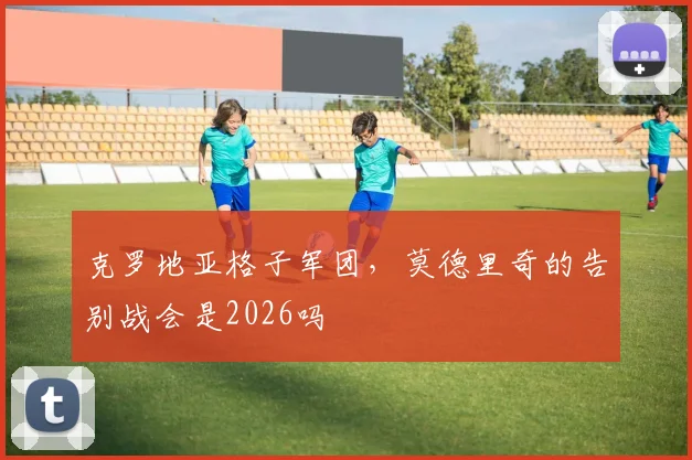 克罗地亚格子军团，莫德里奇的告别战会是2026吗