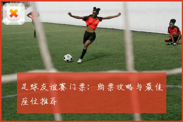 足球友谊赛门票:购票攻略与最佳座位推荐