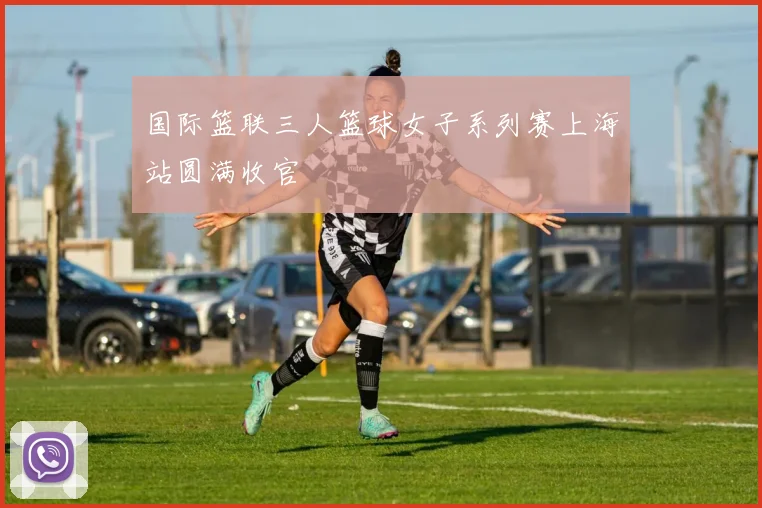 国际篮联三人篮球女子系列赛上海站圆满收官