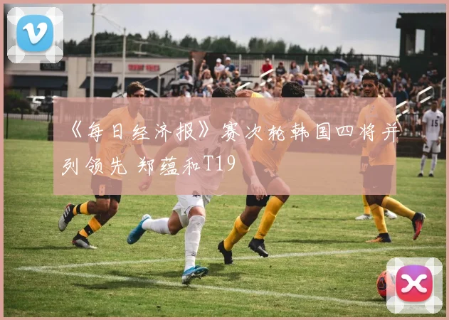 《每日经济报》赛次轮韩国四将并列领先 郑蕴和T19