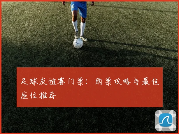 足球友谊赛门票：购票攻略与最佳座位推荐