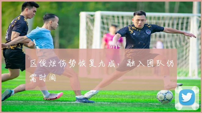 区俊炫伤势恢复九成，融入团队仍需时间