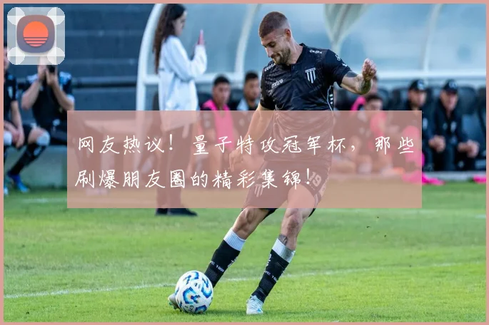 网友热议！量子特攻冠军杯，那些刷爆朋友圈的精彩集锦！