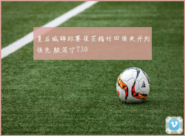 皇后城锦标赛崔芸精竹田丽央并列领先 殷若宁T30