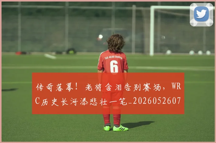 传奇落幕！老将含泪告别赛场，WRC历史长河添悲壮一笔_20260526072936