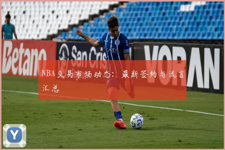 NBA交易市场动态：最新签约与流言汇总