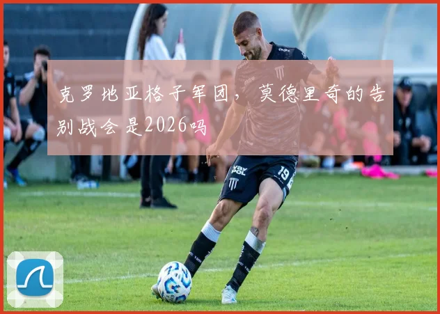 克罗地亚格子军团,莫德里奇的告别战会是2026吗