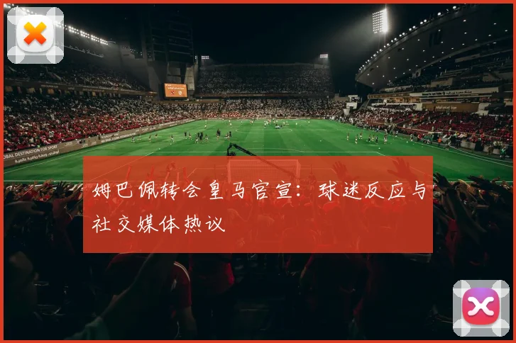 姆巴佩转会皇马官宣：球迷反应与社交媒体热议