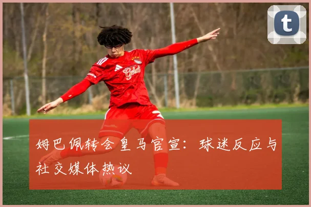 姆巴佩转会皇马官宣:球迷反应与社交媒体热议