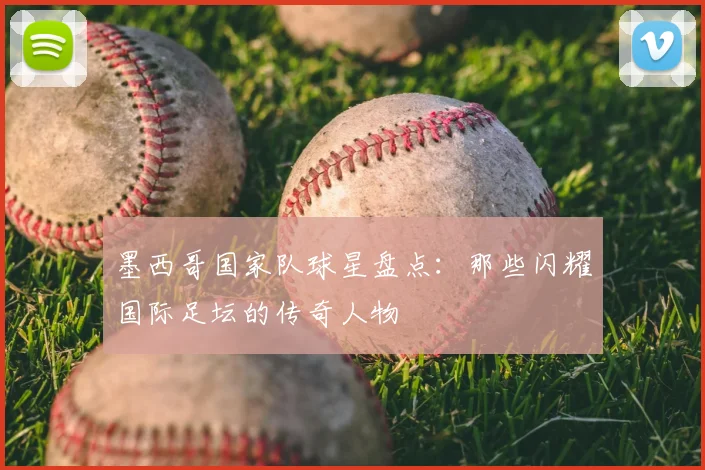 墨西哥国家队球星盘点：那些闪耀国际足坛的传奇人物