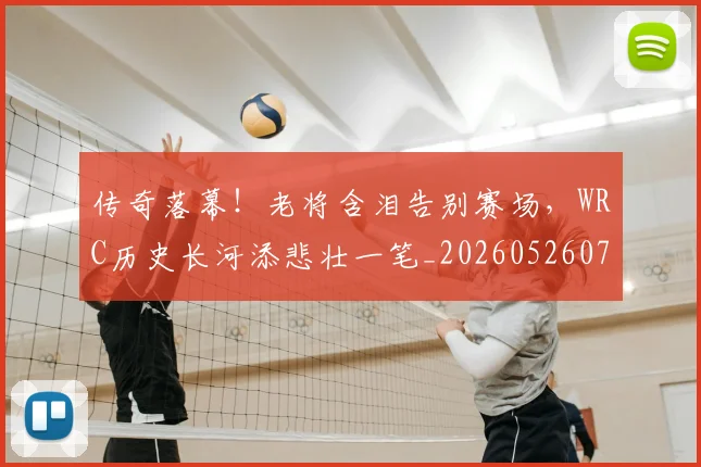 传奇落幕!老将含泪告别赛场,WRC历史长河添悲壮一笔_20260526072936