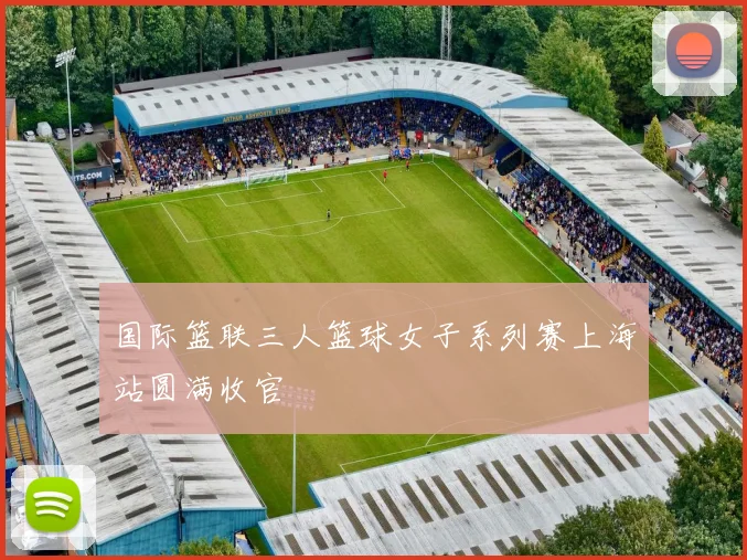 国际篮联三人篮球女子系列赛上海站圆满收官