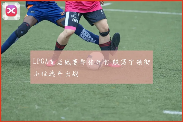 LPGA皇后城赛即将开打 殷若宁领衔七位选手出战