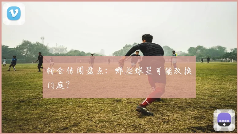 转会传闻盘点：哪些球星可能改换门庭？