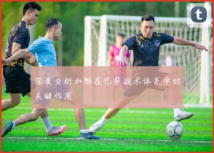 深度分析加维在巴萨战术体系中的关键作用